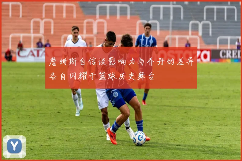 詹姆斯自信谈影响力与乔丹的差异各自闪耀于篮球历史舞台