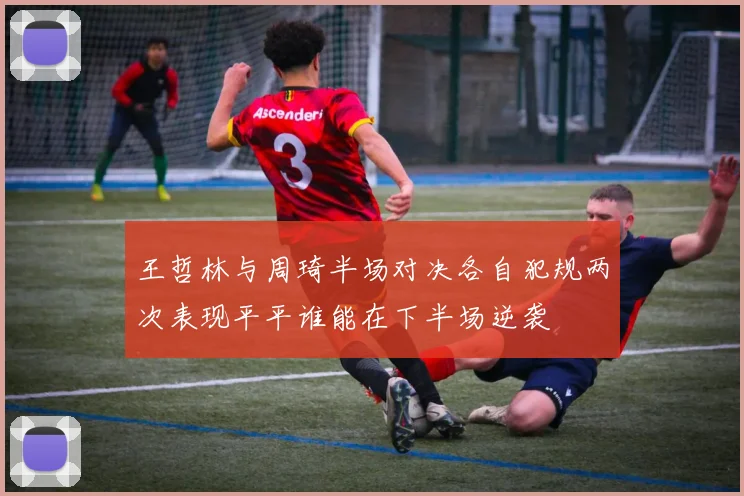 王哲林与周琦半场对决各自犯规两次表现平平谁能在下半场逆袭