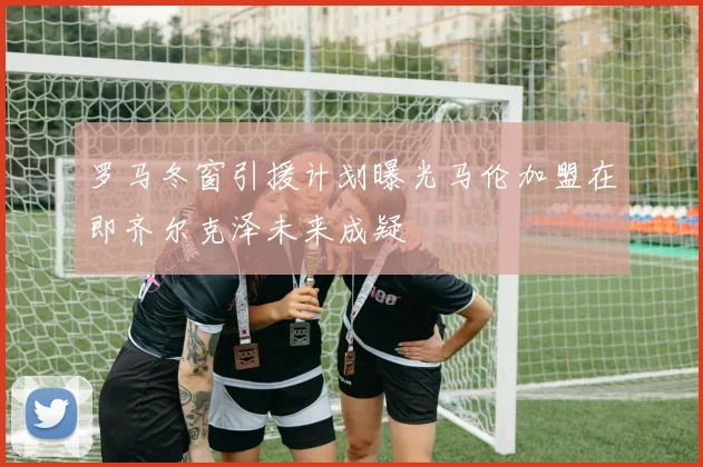 罗马冬窗引援计划曝光马伦加盟在即齐尔克泽未来成疑