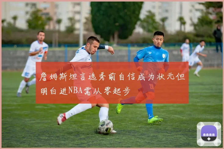 詹姆斯坦言选秀前自信成为状元但明白进NBA需从零起步