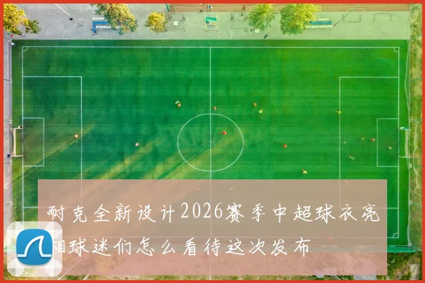 耐克全新设计2026赛季中超球衣亮相球迷们怎么看待这次发布