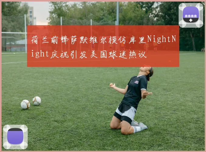 荷兰前锋萨默维尔模仿库里NightNight庆祝引发美国球迷热议