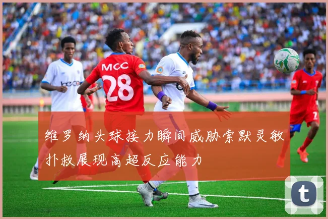 维罗纳头球接力瞬间威胁索默灵敏扑救展现高超反应能力