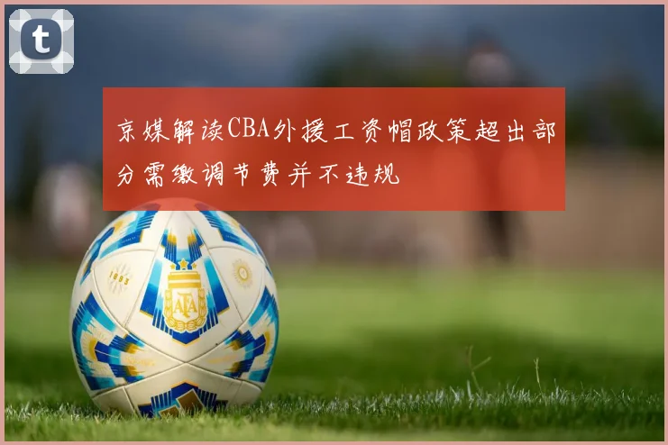 京媒解读CBA外援工资帽政策超出部分需缴调节费并不违规