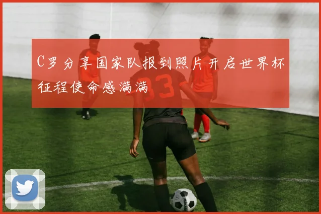C罗分享国家队报到照片开启世界杯征程使命感满满