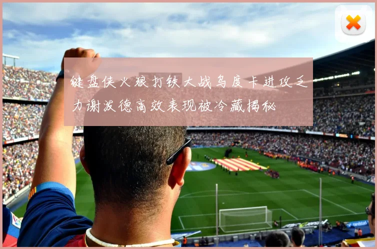 键盘侠火狼打铁大战乌度卡进攻乏力谢泼德高效表现被冷藏揭秘