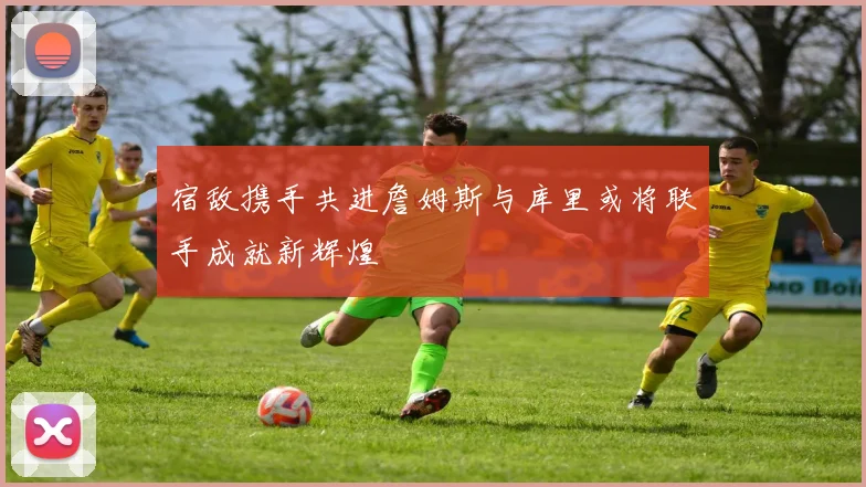 宿敌携手共进詹姆斯与库里或将联手成就新辉煌