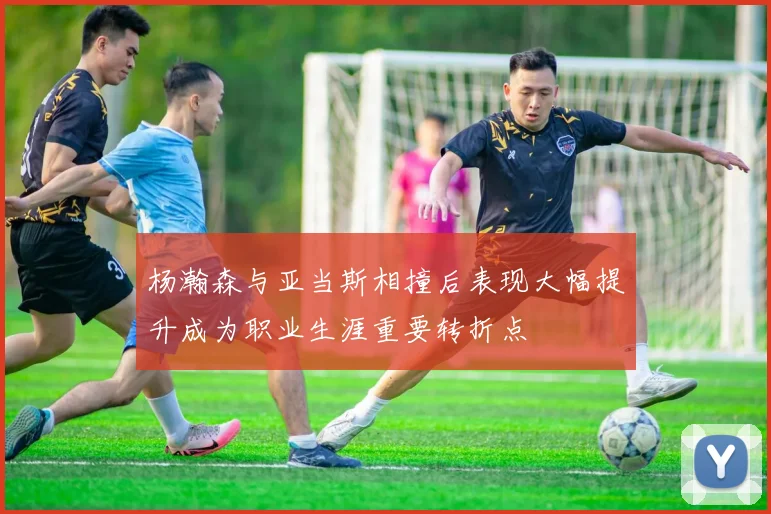杨瀚森与亚当斯相撞后表现大幅提升成为职业生涯重要转折点