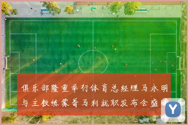 俱乐部隆重举行体育总经理马永明与主教练蒙哥马利就职发布会盛况回顾