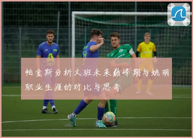 帕金斯分析文班未来巅峰期与姚明职业生涯的对比与思考