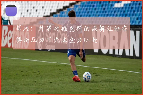 蒂格：外界对福克斯的误解让他在舆论压力下无法全力以赴