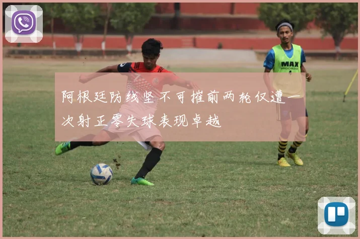 阿根廷防线坚不可摧前两轮仅遭一次射正零失球表现卓越