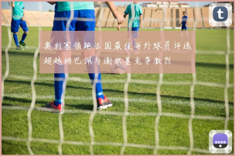 奥利塞领跑法国最佳海外球员评选超越姆巴佩与谢尔基竞争激烈