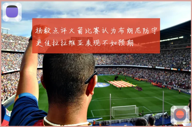 杨毅点评火箭比赛认为布朗尼防守更佳拉拉维亚表现不如预期