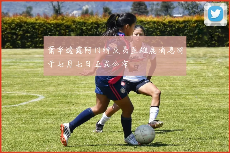 萧华透露阿门特交易至雄鹿消息将于七月七日正式公布