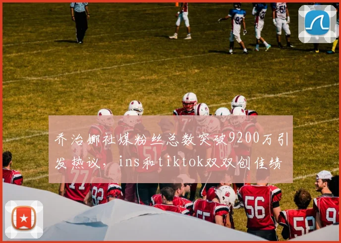 乔治娜社媒粉丝总数突破9200万引发热议，ins和tiktok双双创佳绩