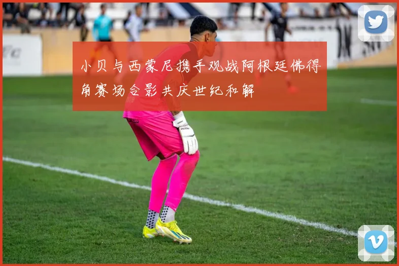小贝与西蒙尼携手观战阿根廷佛得角赛场合影共庆世纪和解