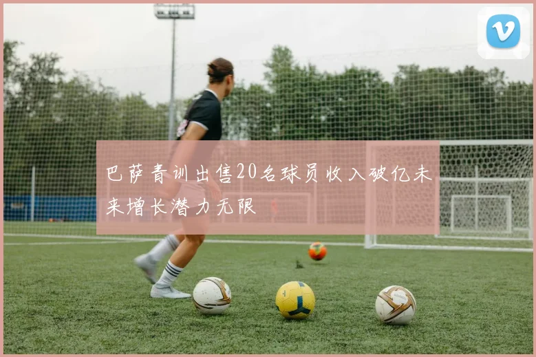 巴萨青训出售20名球员收入破亿未来增长潜力无限