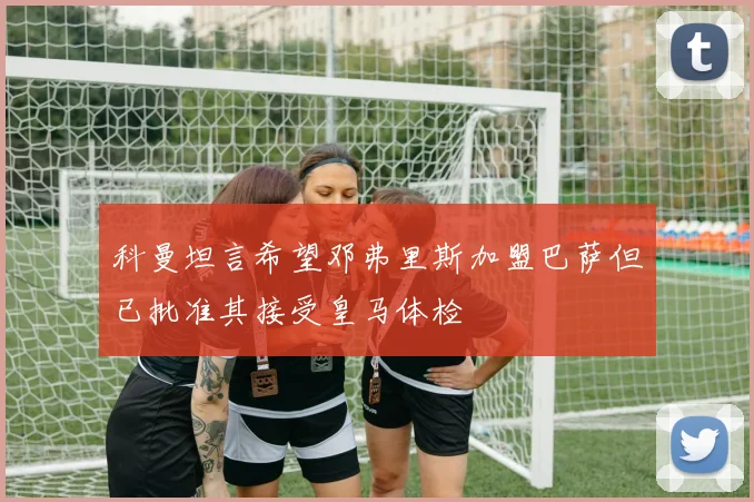 科曼坦言希望邓弗里斯加盟巴萨但已批准其接受皇马体检